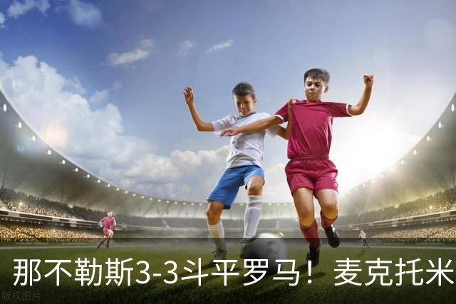 那不勒斯3-3斗平罗马！麦克托米奈双响，巴列尔迪双响+绝平